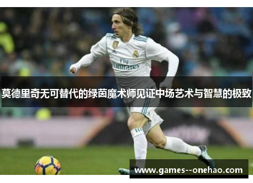 莫德里奇无可替代的绿茵魔术师见证中场艺术与智慧的极致 莫德里奇无可替代的绿茵魔术师见证中场艺术与智慧的极致