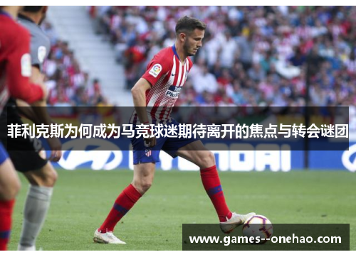 菲利克斯为何成为马竞球迷期待离开的焦点与转会谜团 菲利克斯为何成为马竞球迷期待离开的焦点与转会谜团