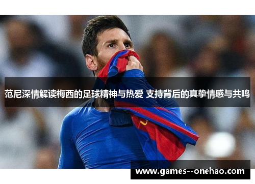 范尼深情解读梅西的足球精神与热爱 支持背后的真挚情感与共鸣