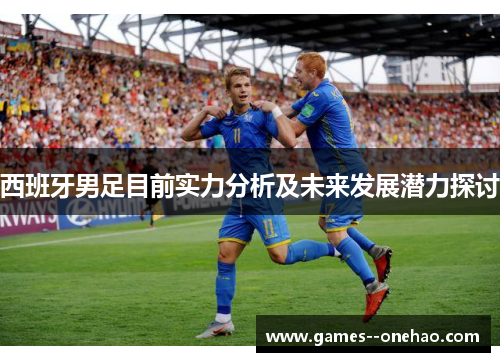 西班牙男足目前实力分析及未来发展潜力探讨 西班牙男足目前实力分析及未来发展潜力探讨