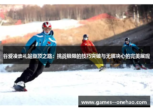 谷爱凌崇礼站登顶之路:挑战极限的技巧突破与无畏决心的完美展现 谷爱凌崇礼站登顶之路:挑战极限的技巧突破与无畏决心的完美展现