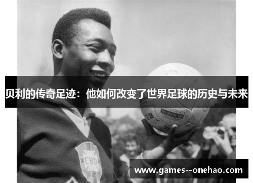 贝利的传奇足迹：他如何改变了世界足球的历史与未来