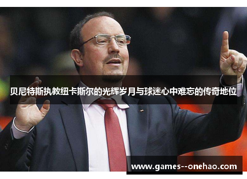 贝尼特斯执教纽卡斯尔的光辉岁月与球迷心中难忘的传奇地位 贝尼特斯执教纽卡斯尔的光辉岁月与球迷心中难忘的传奇地位