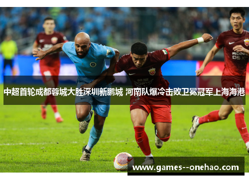 中超首轮成都蓉城大胜深圳新鹏城 河南队爆冷击败卫冕冠军上海海港 中超首轮成都蓉城大胜深圳新鹏城 河南队爆冷击败卫冕冠军上海海港