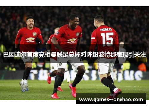 巴因迪尔首度亮相曼联足总杯对阵纽波特郡表现引关注 巴因迪尔首度亮相曼联足总杯对阵纽波特郡表现引关注