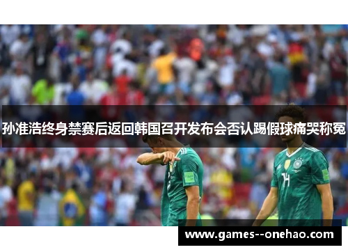 孙准浩终身禁赛后返回韩国召开发布会否认踢假球痛哭称冤 孙准浩终身禁赛后返回韩国召开发布会否认踢假球痛哭称冤