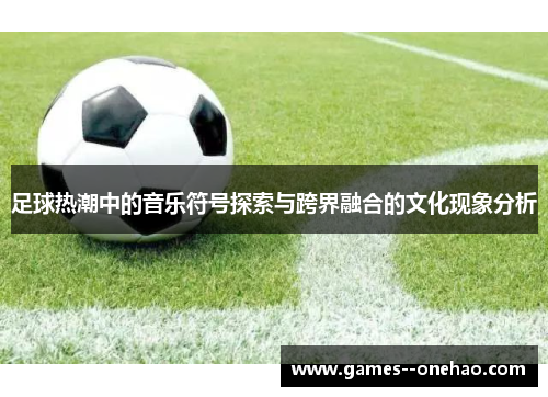 足球热潮中的音乐符号探索与跨界融合的文化现象分析 足球热潮中的音乐符号探索与跨界融合的文化现象分析