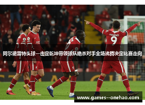 阿尔德雷特头球一击定乾坤带领球队绝杀对手全场沸腾决定比赛走向