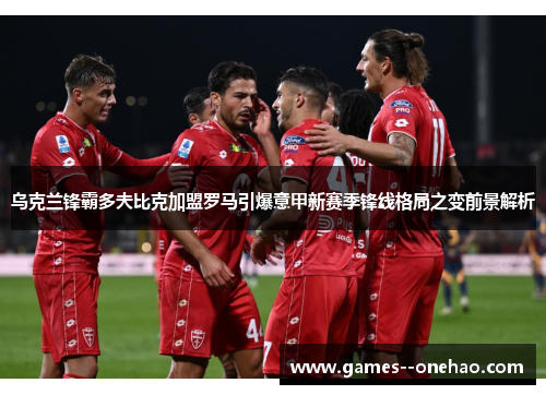 乌克兰锋霸多夫比克加盟罗马引爆意甲新赛季锋线格局之变前景解析 乌克兰锋霸多夫比克加盟罗马引爆意甲新赛季锋线格局之变前景解析