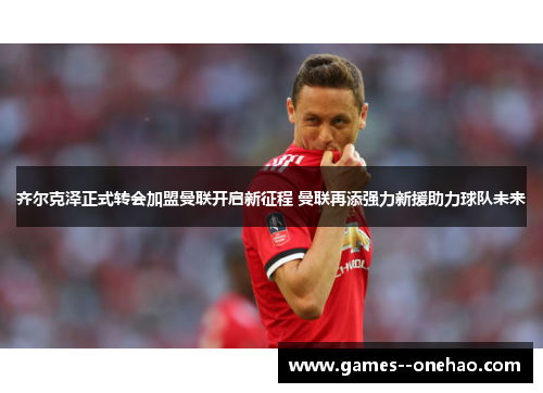 齐尔克泽正式转会加盟曼联开启新征程 曼联再添强力新援助力球队未来 齐尔克泽正式转会加盟曼联开启新征程 曼联再添强力新援助力球队未来
