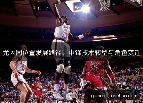尤因同位置发展路径,中锋技术转型与角色变迁 尤因同位置发展路径,中锋技术转型与角色变迁